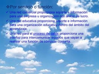 Por servicio o función:
 Una red comercial proporciona soporte e información
para una empresa u organización con ánimo de lucro.
 Una red educativa proporciona soporte e información
para una organización educativa dentro del ámbito del
aprendizaje.
 Una red para el proceso de datos proporciona una
interfaz para intercomunicar equipos que vayan a
realizar una función de cómputo conjunta.
 
