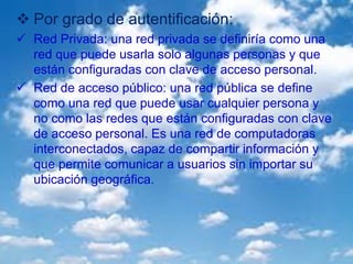  Por grado de autentificación:
 Red Privada: una red privada se definiría como una
red que puede usarla solo algunas personas y que
están configuradas con clave de acceso personal.
 Red de acceso público: una red pública se define
como una red que puede usar cualquier persona y
no como las redes que están configuradas con clave
de acceso personal. Es una red de computadoras
interconectados, capaz de compartir información y
que permite comunicar a usuarios sin importar su
ubicación geográfica.
 