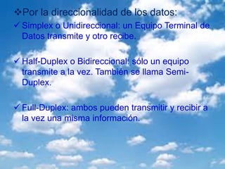 Por la direccionalidad de los datos:
 Simplex o Unidireccional: un Equipo Terminal de
Datos transmite y otro recibe.
 Half-Duplex o Bidireccional: sólo un equipo
transmite a la vez. También se llama Semi-
Duplex.
 Full-Duplex: ambos pueden transmitir y recibir a
la vez una misma información.
 