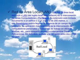  Red de Área Local(LAN): Una red de área local,
red local o LAN (del inglés local area network) es la interconexión
de varias Computadoras y Periféricos. Su extensión está limitada
físicamente a un edificio o a un entorno de 200 metros, o
con Repetidores podría llegar a la distancia de un campo de 1
kilómetro. Su aplicación más extendida es la interconexión de
computadoras personales y estaciones de trabajo en oficinas,
fábricas, etc., para compartir recursos e intercambiar Datos y
Aplicaciones. En definitiva, permite una conexión entre dos o más
equipos.
 
