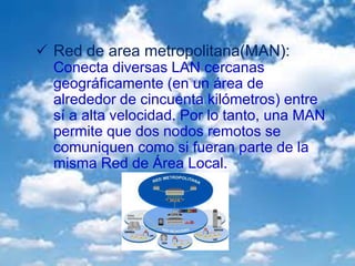  Red de area metropolitana(MAN):
Conecta diversas LAN cercanas
geográficamente (en un área de
alrededor de cincuenta kilómetros) entre
sí a alta velocidad. Por lo tanto, una MAN
permite que dos nodos remotos se
comuniquen como si fueran parte de la
misma Red de Área Local.
 