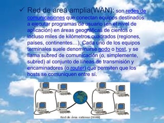  Red de area amplia(WAN): son redes de
comunicaciones que conectan equipos destinados
a ejecutar programas de usuario (en el nivel de
aplicación) en áreas geográficas de cientos o
incluso miles de kilómetros cuadrados (regiones,
países, continentes…). Cada uno de los equipos
terminales suele denominarse nodo o host, y se
llama subred de comunicación (o, simplemente,
subred) al conjunto de líneas de transmisión y
encaminadores (o router) que permiten que los
hosts se comuniquen entre sí.
 