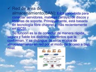  Red de area de
almacenamiento(SAN): Está concebida para
conectar servidores, matrices (arrays) de discos y
librerías de soporte. Principalmente, está basada
en tecnología fibre channel y más recientemente
en iSCSI.
Su función es la de conectar de manera rápida,
segura y fiable los distintos elementos que la
conforman. Y se distingue de otros modos de
almacenamiento en red por el modo de acceso a bajo
nivel.
 
