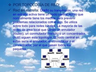  POR TOPOLOGÍA DE RED:
 Red en estrella: Dado su transmisión, una red
en estrella activa tiene un nodo central activo que
normalmente tiene los medios para prevenir
problemas relacionados con el eco. Se utiliza
sobre todo para redes locales. La mayoría de las
redes de área local que tienen un enrutador
(router), un conmutador (switch) o un concentrador
(hub) siguen esta topología. El nodo central en
estas sería el enrutador, el conmutador o el
concentrador, por el que pasan todos los
paquetes.
 