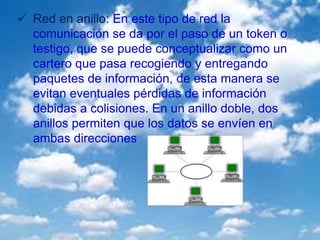  Red en anillo: En este tipo de red la
comunicación se da por el paso de un token o
testigo, que se puede conceptualizar como un
cartero que pasa recogiendo y entregando
paquetes de información, de esta manera se
evitan eventuales pérdidas de información
debidas a colisiones. En un anillo doble, dos
anillos permiten que los datos se envíen en
ambas direcciones
 