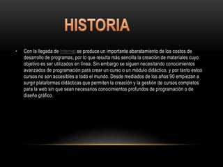 •   Con la llegada de Internet se produce un importante abaratamiento de los costos de
    desarrollo de programas, por lo que resulta más sencilla la creación de materiales cuyo
    objetivo es ser utilizados en línea. Sin embargo se siguen necesitando conocimientos
    avanzados de programación para crear un curso o un módulo didáctico, y por tanto estos
    cursos no son accesibles a todo el mundo. Desde mediados de los años 90 empiezan a
    surgir plataformas didácticas que permiten la creación y la gestión de cursos completos
    para la web sin que sean necesarios conocimientos profundos de programación o de
    diseño gráfico.
 