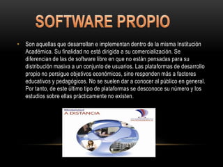 • Son aquellas que desarrollan e implementan dentro de la misma Institución
  Académica. Su finalidad no está dirigida a su comercialización. Se
  diferencian de las de software libre en que no están pensadas para su
  distribución masiva a un conjunto de usuarios. Las plataformas de desarrollo
  propio no persigue objetivos económicos, sino responden más a factores
  educativos y pedagógicos. No se suelen dar a conocer al público en general.
  Por tanto, de este último tipo de plataformas se desconoce su número y los
  estudios sobre ellas prácticamente no existen .
 