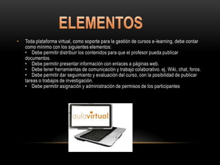 •   Toda plataforma virtual, como soporte para la gestión de cursos e-learning, debe contar
    como mínimo con los siguientes elementos:
    • Debe permitir distribuir los contenidos para que el profesor pueda publicar
    documentos.
    • Debe permitir presentar información con enlaces a páginas web.
    • Debe tener herramientas de comunicación y trabajo colaborativo. ej. Wiki, chat, foros.
    • Debe permitir dar seguimiento y evaluación del curso, con la posibilidad de publicar
    tareas o trabajos de investigación.
    • Debe permitir asignación y administración de permisos de los participantes
 