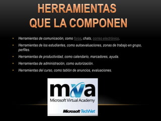 •   Herramientas de comunicación, como foros, chats, correo electrónico.
•   Herramientas de los estudiantes, como autoevaluaciones, zonas de trabajo en grupo,
    perfiles.
•   Herramientas de productividad, como calendario, marcadores, ayuda.
•   Herramientas de administración, como autorización.
•   Herramientas del curso, como tablón de anuncios, evaluaciones.
 