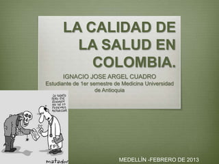LA CALIDAD DE
        LA SALUD EN
          COLOMBIA.
      IGNACIO JOSE ARGEL CUADRO
Estudiante de 1er semestre de Medicina Universidad
                    de Antioquia




                            MEDELLÍN -FEBRERO DE 2013
 