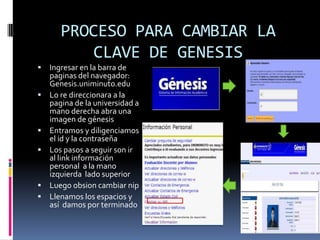 PROCESO PARA CAMBIAR LA
           CLAVE DE GENESIS
   Ingresar en la barra de
    paginas del navegador:
    Genesis.uniminuto.edu
   Lo re direccionara a la
    pagina de la universidad a
    mano derecha abra una
    imagen de génesis
   Entramos y diligenciamos
    el id y la contraseña
   Los pasos a seguir son ir
    al link información
    personal a la mano
    izquierda lado superior
   Luego obsion cambiar nip
   Llenamos los espacios y
    así damos por terminado
 