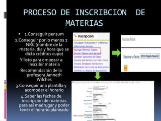 PROCESO DE INSCRIBCION     DE
             MATERIAS
  1.Conseguir pensum
2.Conseguir por lo menos 2
       NRC (nombre de la
  materia ,día y hora que se
      dicta créditos cupo)
  Y listo para empezar a
        inscribir materia
   Recomendación de la
       profesora Janneth
            Wilches
3.Conseguir una plantilla y
      acomodar el horario
    4.Saber las fechas de
    inscripción de materias
  para así madrugar y poder
   tener el horario planeado
 
