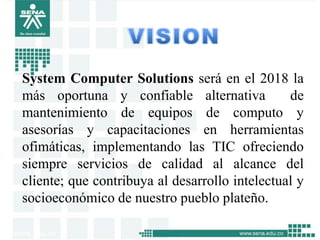 System Computer Solutions será en el 2018 la
más oportuna y confiable alternativa            de
mantenimiento de equipos de computo y
asesorías y capacitaciones en herramientas
ofimáticas, implementando las TIC ofreciendo
siempre servicios de calidad al alcance del
cliente; que contribuya al desarrollo intelectual y
socioeconómico de nuestro pueblo plateño.
 