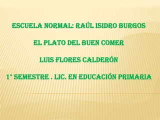 Escuela normal: Raúl isidro burgos

       el plato del buen comer

         Luis flores calderón

1° semestre . Lic. En educación primaria
 