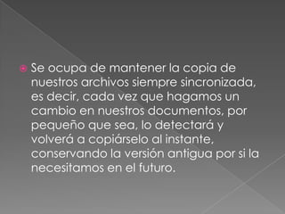    Se ocupa de mantener la copia de
    nuestros archivos siempre sincronizada,
    es decir, cada vez que hagamos un
    cambio en nuestros documentos, por
    pequeño que sea, lo detectará y
    volverá a copiárselo al instante,
    conservando la versión antigua por si la
    necesitamos en el futuro.
 