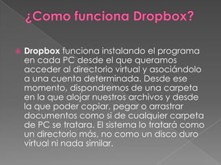    Dropbox funciona instalando el programa
    en cada PC desde el que queramos
    acceder al directorio virtual y asociándolo
    a una cuenta determinada. Desde ese
    momento, dispondremos de una carpeta
    en la que alojar nuestros archivos y desde
    la que poder copiar, pegar o arrastrar
    documentos como si de cualquier carpeta
    de PC se tratara. El sistema lo tratará como
    un directorio más, no como un disco duro
    virtual ni nada similar.
 