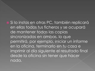    Si lo instas en otras PC, también replicará
    en ellas todos tus ficheros y se ocupará
    de mantener todas las copias
    sincronizadas en ambas, lo que
    permitirá, por ejemplo, iniciar un informe
    en la oficina, terminarlo en tu casa e
    imprimir al día siguiente el resultado final
    desde la oficina sin tener que hacer
    nada.
 