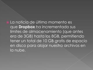    La noticia de último momento es
    que Dropbox ha incrementado sus
    límites de almacenamiento (que antes
    era de 3GB) hasta los 8GB, permitiendo
    tener un total de 10 GB gratis de espacio
    en disco para alojar nuestra archivos en
    la nube.
 