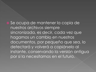    Se ocupa de mantener la copia de
    nuestros archivos siempre
    sincronizada, es decir, cada vez que
    hagamos un cambio en nuestros
    documentos, por pequeño que sea, lo
    detectará y volverá a copiárselo al
    instante, conservando la versión antigua
    por si la necesitamos en el futuro.
 
