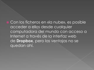    Con los ficheros en «la nube», es posible
    acceder a ellos desde cualquier
    computadora del mundo con acceso a
    Internet a través de la interfaz web
    de Dropbox, pero las ventajas no se
    quedan ahí.
 
