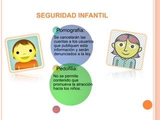 SEGURIDAD INFANTIL

     Pornografía:
    Se cancelarán las
    cuentas a los usuarios
    que publiquen esta
    información y serán
    denunciados a la ley.


     Pedofilia:
    No se permite
    contenido que
    promueva la atracción
    hacia los niños.
 