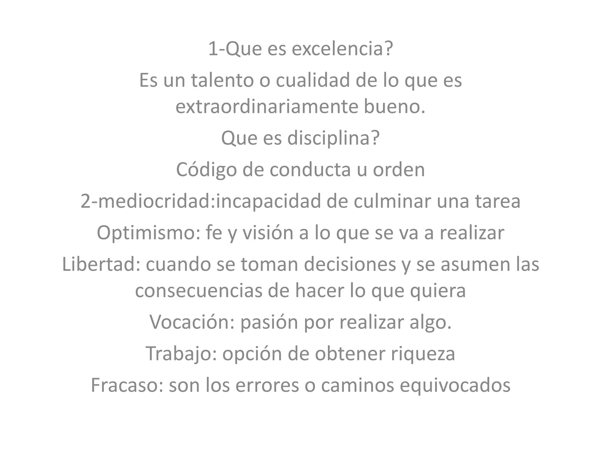1-Que es excelencia?
Es un talento o cualidad de lo que es
extraordinariamente bueno.
Que es disciplina?
Código de conducta u orden
2-mediocridad:incapacidad de culminar una tarea
Optimismo: fe y visión a lo que se va a realizar
Libertad: cuando se toman decisiones y se asumen las
consecuencias de hacer lo que quiera
Vocación: pasión por realizar algo.
Trabajo: opción de obtener riqueza
Fracaso: son los errores o caminos equivocados
