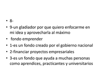 • 8-
• 9-un gladiador por que quiero enfocarme en
mi idea y aprovecharla al máximo
• fondo emprender
• 1-es un fondo creado por el gobierno nacional
• 2-financiar proyectos empresariales
• 3-es un fondo que ayuda a muchas personas
como aprendices, practicantes y universitarios