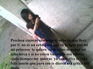 Preciosa cuentas con migo el echo de que llore
por ti no es un echo para que tu lo agás por mi
mi princesa te quiero tu lo sabes te apoyo mi
niña terca y si no saben valorarte son idiotas
ojala siempre me quieras ya sabes vive la vida
feliz sonríe que para eso te dieron esa gética tan
 