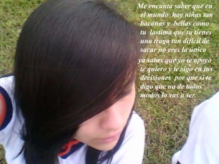 Me encanta saber que en
el mundo hay niñas tan
bacanas y bellas como
tu lastima que tu tienes
una traga tan difícil de
sacar no eres la única
ya sabes que yo te apoyo
te quiero y te sigo en tus
decisiones por que si te
digo que no de todos
modos lo vas a ser.
 