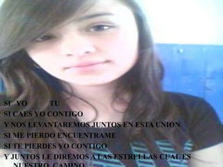 SI YO TU
SI CAES YO CONTIGO
Y NOS LEVANTAREMOS JUNTOS EN ESTA UNION
SI ME PIERDO ENCUENTRAME
SI TE PIERDES YO CONTIGO
Y JUNTOS LE DIREMOS A LAS ESTRELLAS CUAL ES
 