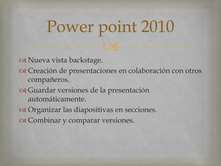 
 Nueva vista backstage.
 Creación de presentaciones en colaboración con otros
compañeros.
 Guardar versiones de la presentación
automáticamente.
 Organizar las diapositivas en secciones.
 Combinar y comparar versiones.
Power point 2010
 