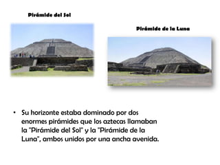 • Su horizonte estaba dominado por dos
enormes pirámides que los aztecas llamaban
la "Pirámide del Sol" y la "Pirámide de la
Luna", ambos unidos por una ancha avenida.
Pirámide del Sol
Pirámide de la Luna
 