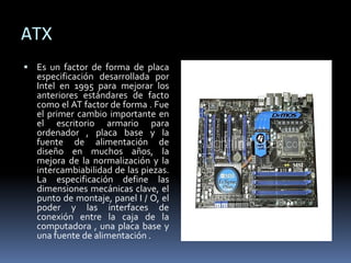 ATX
 Es un factor de forma de placa
especificación desarrollada por
Intel en 1995 para mejorar los
anteriores estándares de facto
como el AT factor de forma . Fue
el primer cambio importante en
el escritorio armario para
ordenador , placa base y la
fuente de alimentación de
diseño en muchos años, la
mejora de la normalización y la
intercambiabilidad de las piezas.
La especificación define las
dimensiones mecánicas clave, el
punto de montaje, panel I / O, el
poder y las interfaces de
conexión entre la caja de la
computadora , una placa base y
una fuente de alimentación .
 