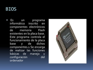 BIOS
 Es un programa
informático inscrito en
componentes electrónicos
de memoria Flash
existentes en la placa base.
Este programa controla el
funcionamiento de la placa
base y de dichos
componentes.1 Se encarga
de realizar las funciones
básicas de manejo y
configuración del
ordenador
 
