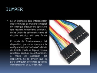 JUMPER
 Es un elemento para interconectar
dos terminales de manera temporal
sin tener que efectuar una operación
que requiera herramienta adicional.
Dicha unión de terminales cierra el
circuito eléctrico del que forma
parte.
El modo de funcionamiento del
dispositivo, que es lo opuesto a la
configuración por "software", donde
de distinto modo se llega al mismo
resultado: cambiar la configuración,
o modo de operación del
dispositivo, no se olviden que es
para configurar diferentes opciones
de operaciones de tu ordenador.
 