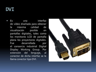 DVI
 Es una interfaz
de vídeo diseñada para obtener
la máxima calidad de
visualización posible en
pantallas digitales, tales como
los monitores LCD de pantalla
plana los proyectores digitales.
Fue desarrollada por
el consorcio industrial Digital
Display Working Group. Por
extensión del lenguaje, al
conector de dicha interfaz se le
llama conector tipo DVI.
 