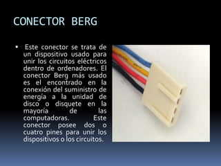 CONECTOR BERG
 Este conector se trata de
un dispositivo usado para
unir los circuitos eléctricos
dentro de ordenadores. El
conector Berg más usado
es el encontrado en la
conexión del suministro de
energía a la unidad de
disco o disquete en la
mayoría de las
computadoras. Este
conector posee dos o
cuatro pines para unir los
dispositivos o los circuitos.
 