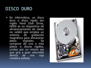 DISCO DURO
 En informática, un disco
duro o disco rígido (en
inglés Hard Disk Drive,
HDD) es un dispositivo de
almacenamiento de datos
no volátil que emplea un
sistema de grabación
magnética para almacenar
datos digitales. Se
compone de uno o más
platos o discos rígidos,
unidos por un mismo eje
que gira a gran velocidad
dentro de una caja
metálica sellada.
 