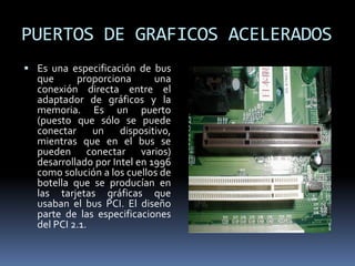 PUERTOS DE GRAFICOS ACELERADOS
 Es una especificación de bus
que proporciona una
conexión directa entre el
adaptador de gráficos y la
memoria. Es un puerto
(puesto que sólo se puede
conectar un dispositivo,
mientras que en el bus se
pueden conectar varios)
desarrollado por Intel en 1996
como solución a los cuellos de
botella que se producían en
las tarjetas gráficas que
usaban el bus PCI. El diseño
parte de las especificaciones
del PCI 2.1.
 