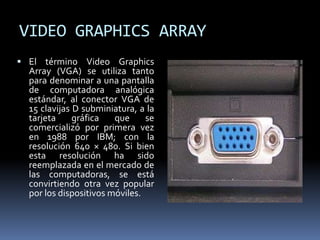 VIDEO GRAPHICS ARRAY
 El término Video Graphics
Array (VGA) se utiliza tanto
para denominar a una pantalla
de computadora analógica
estándar, al conector VGA de
15 clavijas D subminiatura, a la
tarjeta gráfica que se
comercializó por primera vez
en 1988 por IBM; con la
resolución 640 × 480. Si bien
esta resolución ha sido
reemplazada en el mercado de
las computadoras, se está
convirtiendo otra vez popular
por los dispositivos móviles.
 