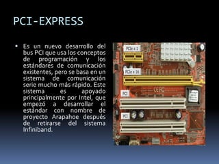 PCI-EXPRESS
 Es un nuevo desarrollo del
bus PCI que usa los conceptos
de programación y los
estándares de comunicación
existentes, pero se basa en un
sistema de comunicación
serie mucho más rápido. Este
sistema es apoyado
principalmente por Intel, que
empezó a desarrollar el
estándar con nombre de
proyecto Arapahoe después
de retirarse del sistema
Infiniband.
 