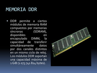 MEMORIA DDR
 DDR permite a ciertos
módulos de memoria RAM
compuestos por memorias
síncronas (SDRAM),
disponibles en
encapsulado DIMM, la
capacidad de transferir
simultáneamente datos
por dos canales distintos
en un mismo ciclo de reloj.
Los módulos DDR soportan
una capacidad máxima de
1 GiB (1 073 741 824 bytes).
 