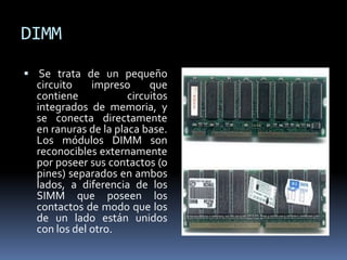 DIMM
 Se trata de un pequeño
circuito impreso que
contiene circuitos
integrados de memoria, y
se conecta directamente
en ranuras de la placa base.
Los módulos DIMM son
reconocibles externamente
por poseer sus contactos (o
pines) separados en ambos
lados, a diferencia de los
SIMM que poseen los
contactos de modo que los
de un lado están unidos
con los del otro.
 