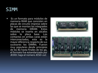 SIMM
 Es un formato para módulos de
memoria RAM que consisten en
placas de circuito impreso sobre
las que se montan los integrados
de memoria DRAM. Estos
módulos se inserta en zócalos
sobre la placa base. Los
contactos en ambas caras están
interconectados, esta es la
mayor diferencia respecto de sus
sucesores los DIMMs. Fueron
muy populares desde principios
de los 80 hasta finales de los 90,
el formato fue estandarizado por
JEDEC bajo el número JESD-21C
 
