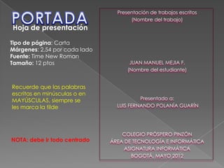 Presentación de trabajos escritos
(Nombre del trabajo)
JUAN MANUEL MEJIA F.
(Nombre del estudiante)
Presentado a:
LUIS FERNANDO POLANÍA GUARÍN
COLEGIO PRÓSPERO PINZÓN
ÁREA DE TECNOLOGÍA E INFORMÁTICA
ASIGNATURA INFORMÁTICA
BOGOTÁ, MAYO 2012
Hoja de presentación
Tipo de página: Carta
Márgenes: 2,54 por cada lado
Fuente: Time New Roman
Tamaño: 12 ptos
NOTA: debe ir todo centrado
Recuerde que las palabras
escritas en minúsculas o en
MAYÚSCULAS, siempre se
les marca la tilde
 
