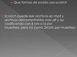  Que formas de sonido usa scratch
 Scratch puede leer archivos en mp3 y
archivos descomprimidos wav,alf y au
codificando con 8 bits o16 por
muestreo, pero no como 24 bits por muestreo
 