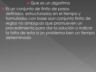  Que es un algoritmo
 Es un conjunto de finito de pasos
definidos, estructurados en el tiempo y
formulados con base aun conjunto finito de
reglas no ambiguas que promueven un
procedimiento para dar la solución o indicar
la falta de esta a un problema ben un tiempo
determinado
 
