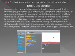  Cuales son las competencias básicas de un
proyecto scratch
 Los proyectos de scratch están construido con objetos (dibujos
movible programables es la traducción al español dada a sprite, en
adelante se utiliza solo la palabra objeto) usted puede modificar
como se ve un objeto donde un disfraz diferentes usted puede
hacer que el objeto parezca una persona un tren una mariposa o
cualquier otra cosa usted puede usar cualquier imagen como
disfraz puede dibujar una imagen en el editor de pinturas, importe
una imagen de su disco duro o arrastrar una imagen de un sitio web
 