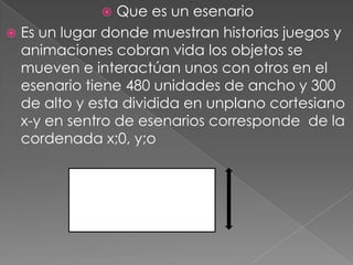  Que es un esenario
 Es un lugar donde muestran historias juegos y
animaciones cobran vida los objetos se
mueven e interactúan unos con otros en el
esenario tiene 480 unidades de ancho y 300
de alto y esta dividida en unplano cortesiano
x-y en sentro de esenarios corresponde de la
cordenada x;0, y;o
 