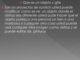  Que es un objeto y gite
 Son los proyectos de scratch usted puede
modificar como se ve un objeto donde el
disfraz sea diferente usted pude hacer que el
objeto parezca una persona un tren o una
mariposa o cualquier otra cosa usted puede
usar cualquier otra imagen como disfraz y se
puede editar de pinturas
 